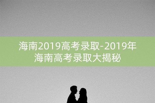 海南2019高考录取-2019年海南高考录取大揭秘 海南2019高考录取-2019年海南高考录取大揭秘
