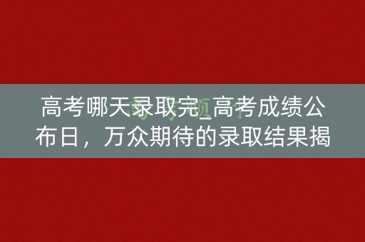 高考哪天录取完_高考成绩公布日，万众期待的录取结果揭晓