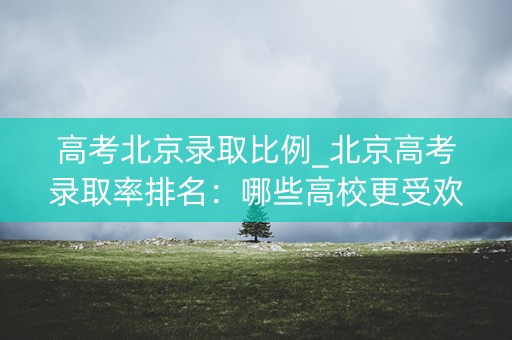 高考北京录取比例_北京高考录取率排名:哪些高校更受欢迎? 高考北京录取比例_北京高考录取率排名:哪些高校更受欢迎?