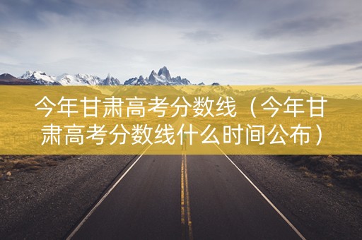 今年甘肃高考分数线（今年甘肃高考分数线什么时间公布）