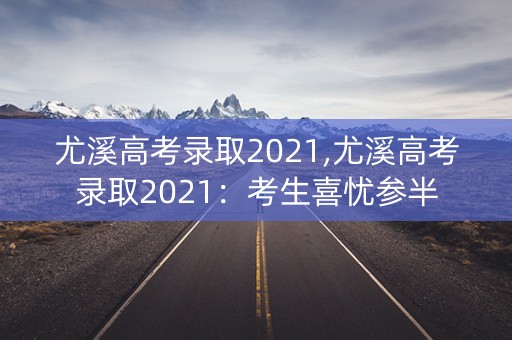 尤溪高考录取2021,尤溪高考录取2021：考生喜忧参半