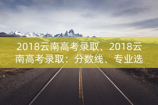 2018云南高考录取、2018云南高考录取:分数线、专业选择与就业前景 2018云南高考录取、2018云南高考录取:分数线、专业选择与就业前景
