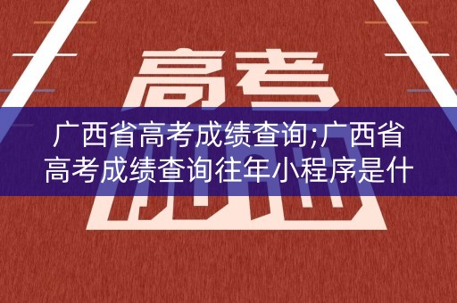 广西省高考成绩查询;广西省高考成绩查询往年小程序是什么