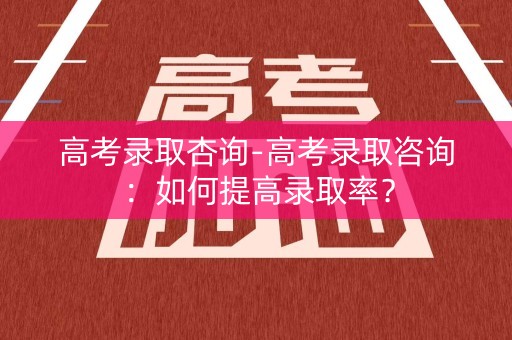 高考录取杏询-高考录取咨询：如何提高录取率？