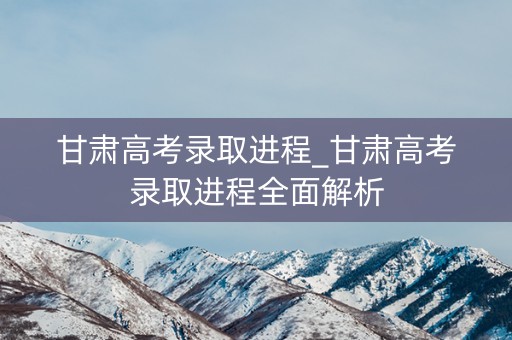 甘肃高考录取进程_甘肃高考录取进程全面解析