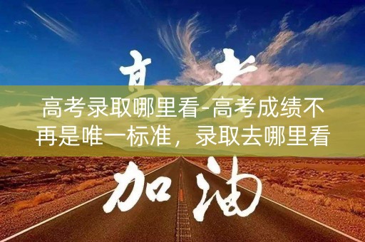 高考录取哪里看-高考成绩不再是唯一标准，录取去哪里看？