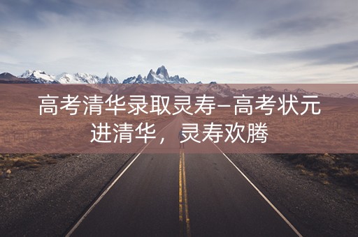 高考清华录取灵寿—高考状元进清华,灵寿欢腾 高考清华录取灵寿—高考状元进清华,灵寿欢腾