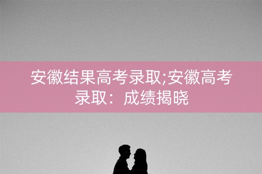 安徽结果高考录取;安徽高考录取：成绩揭晓