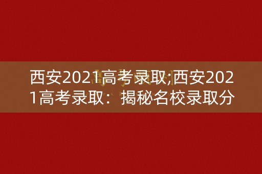 西安2021高考录取;西安2021高考录取：揭秘名校录取分数线及录取规则