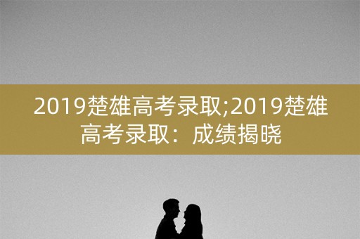 2019楚雄高考录取;2019楚雄高考录取：成绩揭晓