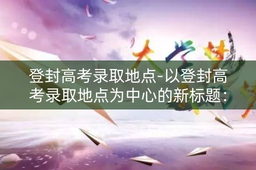 登封高考录取地点-以登封高考录取地点为中心的新标题：登封高考录取地点周边生活指南