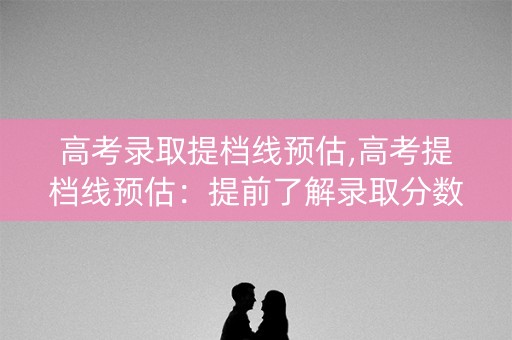 高考录取提档线预估,高考提档线预估：提前了解录取分数线