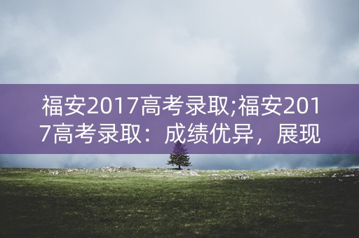 福安2017高考录取;福安2017高考录取：成绩优异，展现实力