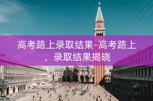高考路上录取结果-高考路上，录取结果揭晓