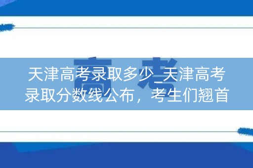 天津高考录取多少_天津高考录取分数线公布，考生们翘首以待