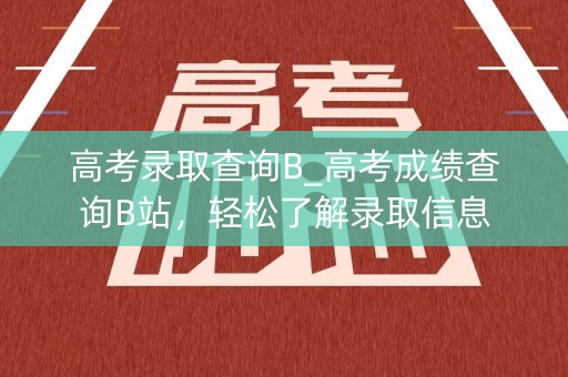 高考录取查询B_高考成绩查询B站，轻松了解录取信息