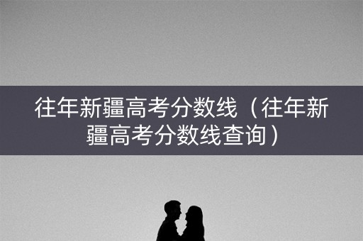 往年新疆高考分数线（往年新疆高考分数线查询）