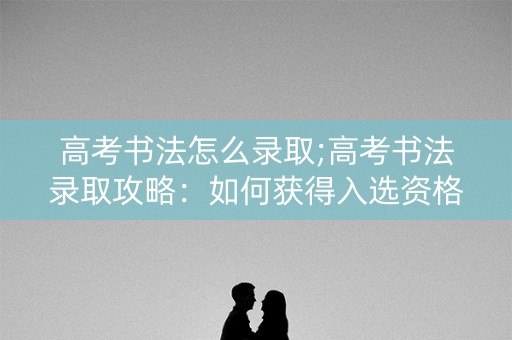 高考书法怎么录取;高考书法录取攻略:如何获得入选资格? 高考书法怎么录取;高考书法录取攻略:如何获得入选资格?