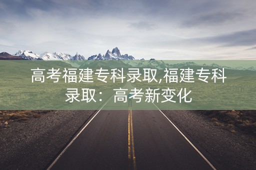 高考福建专科录取,福建专科录取：高考新变化