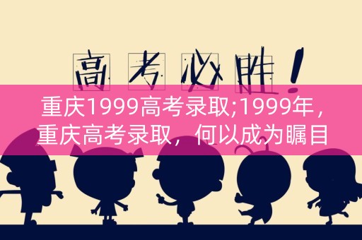 重庆1999高考录取;1999年，重庆高考录取，何以成为瞩目焦点？