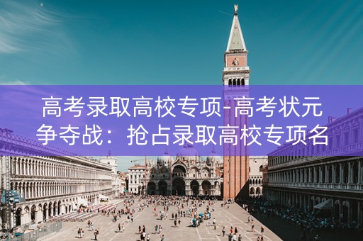 高考录取高校专项-高考状元争夺战：抢占录取高校专项名额