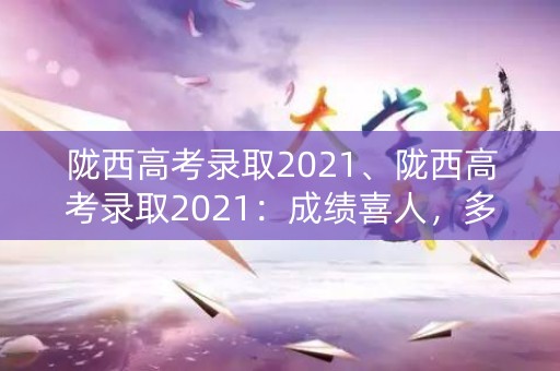 陇西高考录取2021、陇西高考录取2021：成绩喜人，多所高校录取率创新高