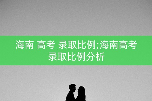 海南 高考 录取比例;海南高考录取比例分析 海南 高考 录取比例;海南高考录取比例分析