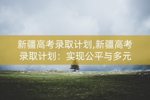 新疆高考录取计划,新疆高考录取计划:实现公平与多元 新疆高考录取计划,新疆高考录取计划:实现公平与多元