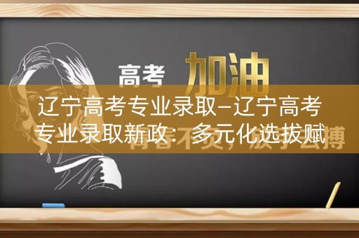 辽宁高考专业录取—辽宁高考专业录取新政：多元化选拔赋能未来