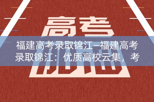 福建高考录取锦江—福建高考录取锦江:优质高校云集,考生备战热度高涨 福建高考录取锦江—福建高考录取锦江:优质高校云集,考生备战热度高涨