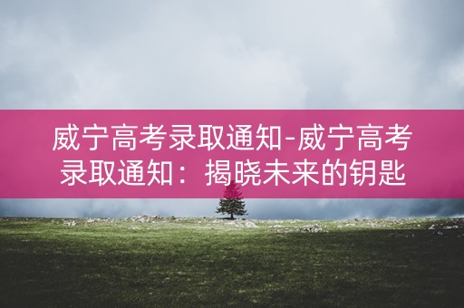威宁高考录取通知-威宁高考录取通知:揭晓未来的钥匙 威宁高考录取通知-威宁高考录取通知:揭晓未来的钥匙