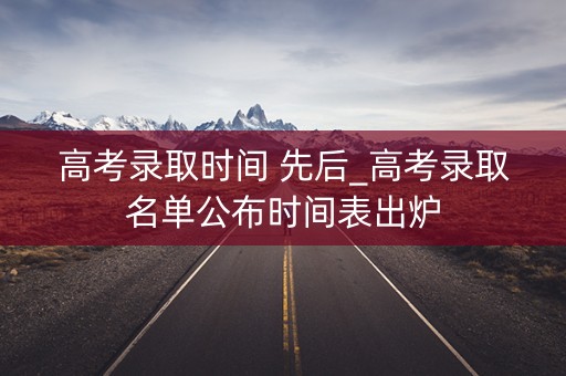 高考录取时间 先后_高考录取名单公布时间表出炉