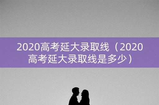 2020高考延大录取线（2020高考延大录取线是多少）