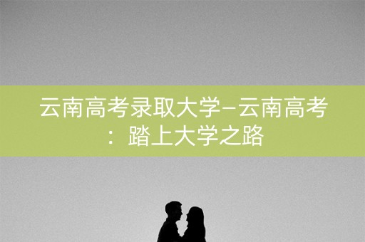 云南高考录取大学—云南高考：踏上大学之路