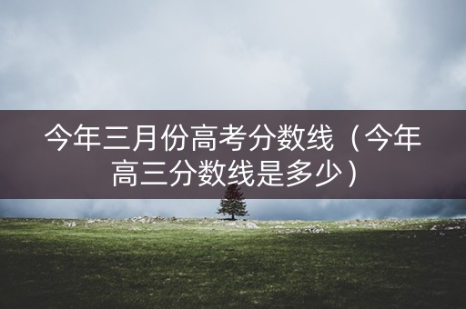 今年三月份高考分数线（今年高三分数线是多少）