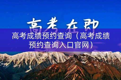 高考成绩预约查询（高考成绩预约查询入口官网）