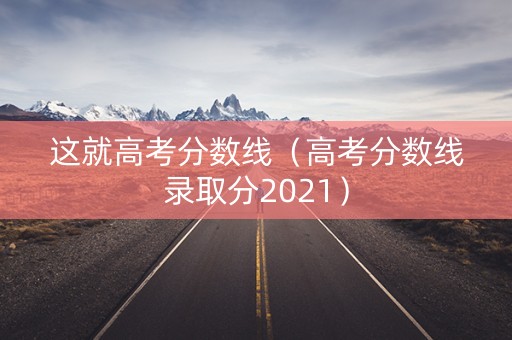 这就高考分数线（高考分数线录取分2021）