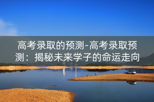 高考录取的预测-高考录取预测：揭秘未来学子的命运走向