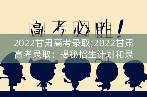2022甘肃高考录取;2022甘肃高考录取：揭秘招生计划和录取标准