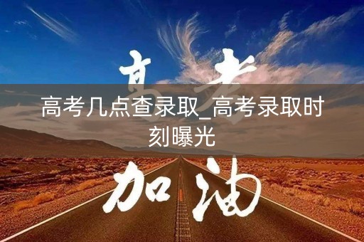 高考几点查录取_高考录取时刻曝光