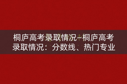 桐庐高考录取情况—桐庐高考录取情况：分数线、热门专业、名校录取率