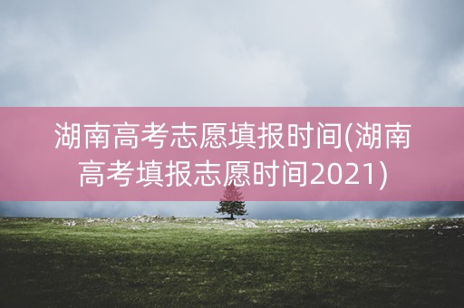 湖南高考志愿填报时间(湖南高考填报志愿时间2021) 湖南高考志愿填报时间(湖南高考填报志愿时间2021)
