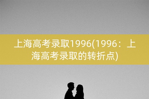 上海高考录取1996(1996：上海高考录取的转折点)
