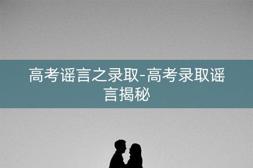 高考谣言之录取-高考录取谣言揭秘