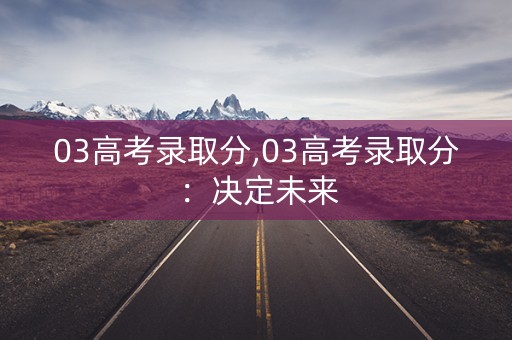 03高考录取分,03高考录取分：决定未来