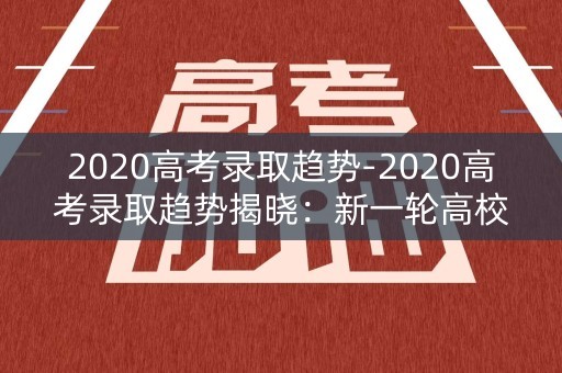2020高考录取趋势-2020高考录取趋势揭晓:新一轮高校招生变革 2020高考录取趋势-2020高考录取趋势揭晓:新一轮高校招生变革