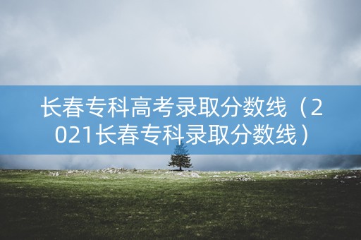 长春专科高考录取分数线（2021长春专科录取分数线）