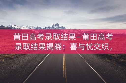 莆田高考录取结果—莆田高考录取结果揭晓：喜与忧交织，学子们迎来新篇章