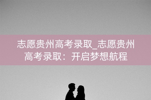 志愿贵州高考录取_志愿贵州高考录取：开启梦想航程