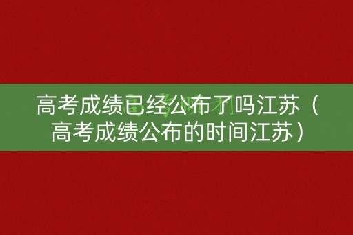 高考成绩已经公布了吗江苏（高考成绩公布的时间江苏）